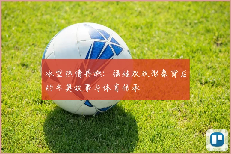 冰雪热情再燃:福娃欢欢形象背后的冬奥故事与体育传承